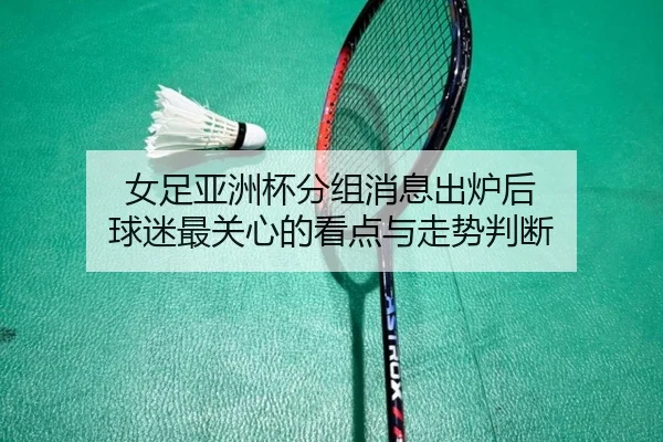 女足亚洲杯分组消息出炉后 球迷最关心的看点与走势判断
